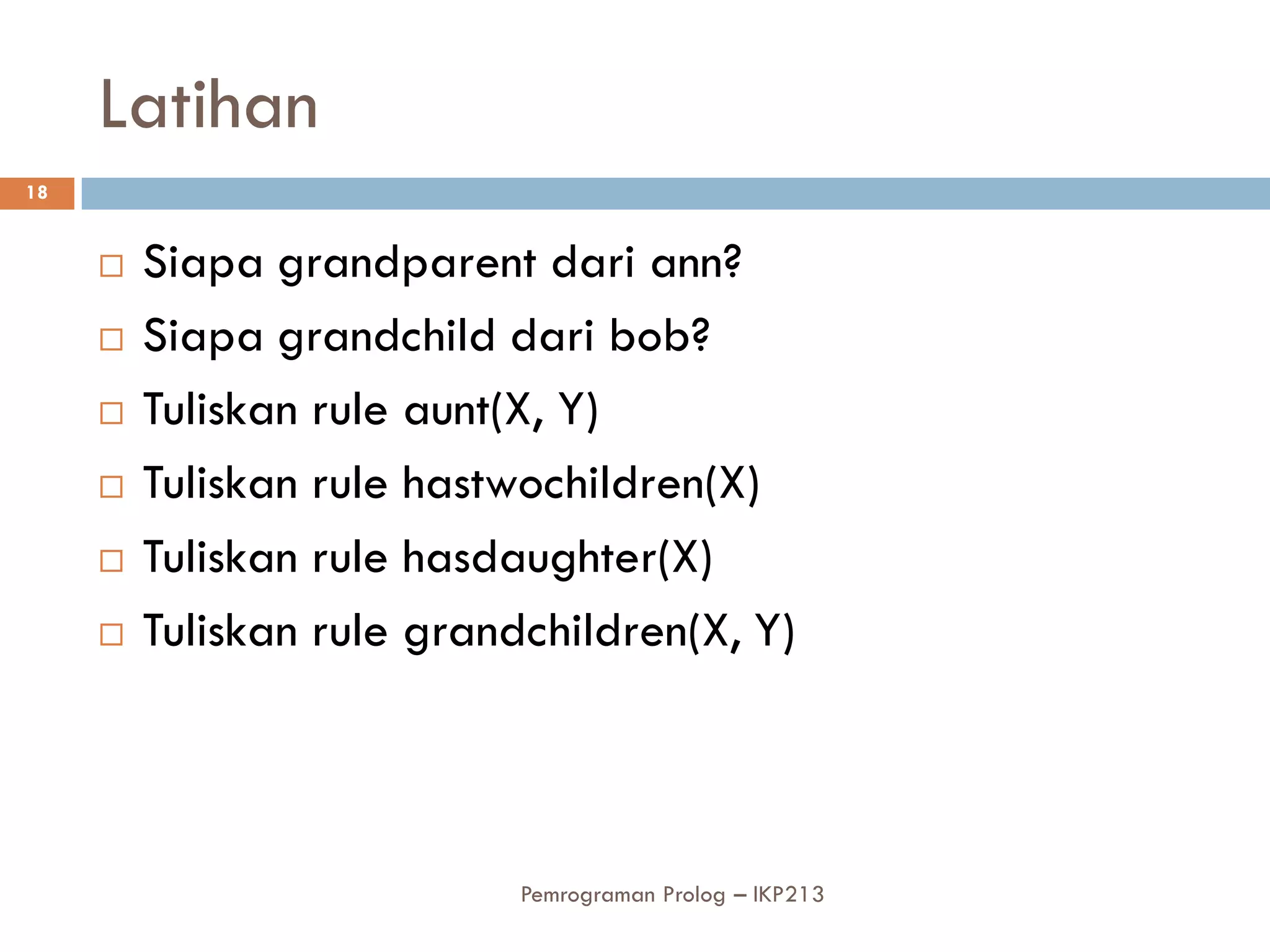 Latihan
18


        Siapa grandparent dari ann?
        Siapa grandchild dari bob?
        Tuliskan rule aunt(X, Y)
        Tuliskan rule hastwochildren(X)
        Tuliskan rule hasdaughter(X)
        Tuliskan rule grandchildren(X, Y)



                            Pemrograman Prolog – IKP213
 