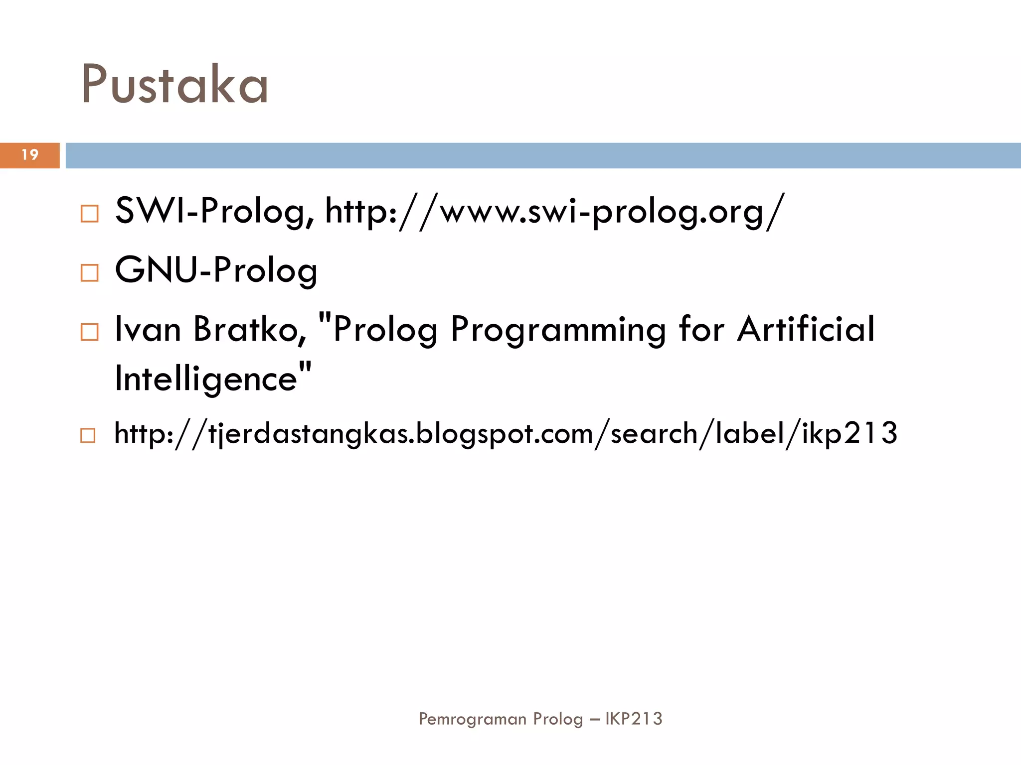 Pustaka
19


        SWI-Prolog, http://www.swi-prolog.org/
        GNU-Prolog
        Ivan Bratko, "Prolog Programming for Artificial
         Intelligence"
        http://tjerdastangkas.blogspot.com/search/label/ikp213




                             Pemrograman Prolog – IKP213
 