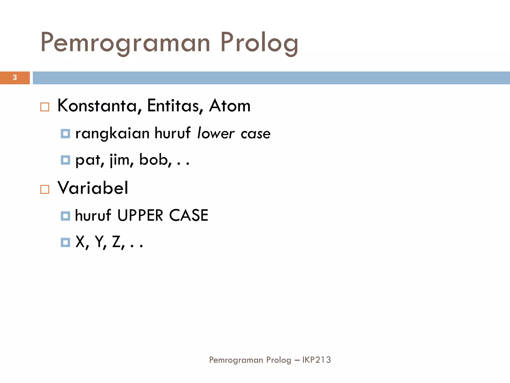 Pemrograman Prolog
3


       Konstanta, Entitas, Atom
         rangkaian   huruf lower case
         pat, jim, bob, . .

       Variabel
         huruf  UPPER CASE
         X, Y, Z, . .




                              Pemrograman Prolog – IKP213
 