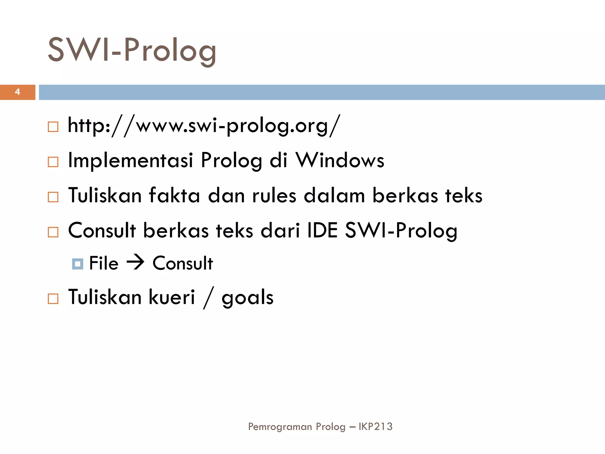SWI-Prolog
4


       http://www.swi-prolog.org/
       Implementasi Prolog di Windows
       Tuliskan fakta dan rules dalam berkas teks
       Consult berkas teks dari IDE SWI-Prolog
         File    Consult
       Tuliskan kueri / goals




                             Pemrograman Prolog – IKP213
 