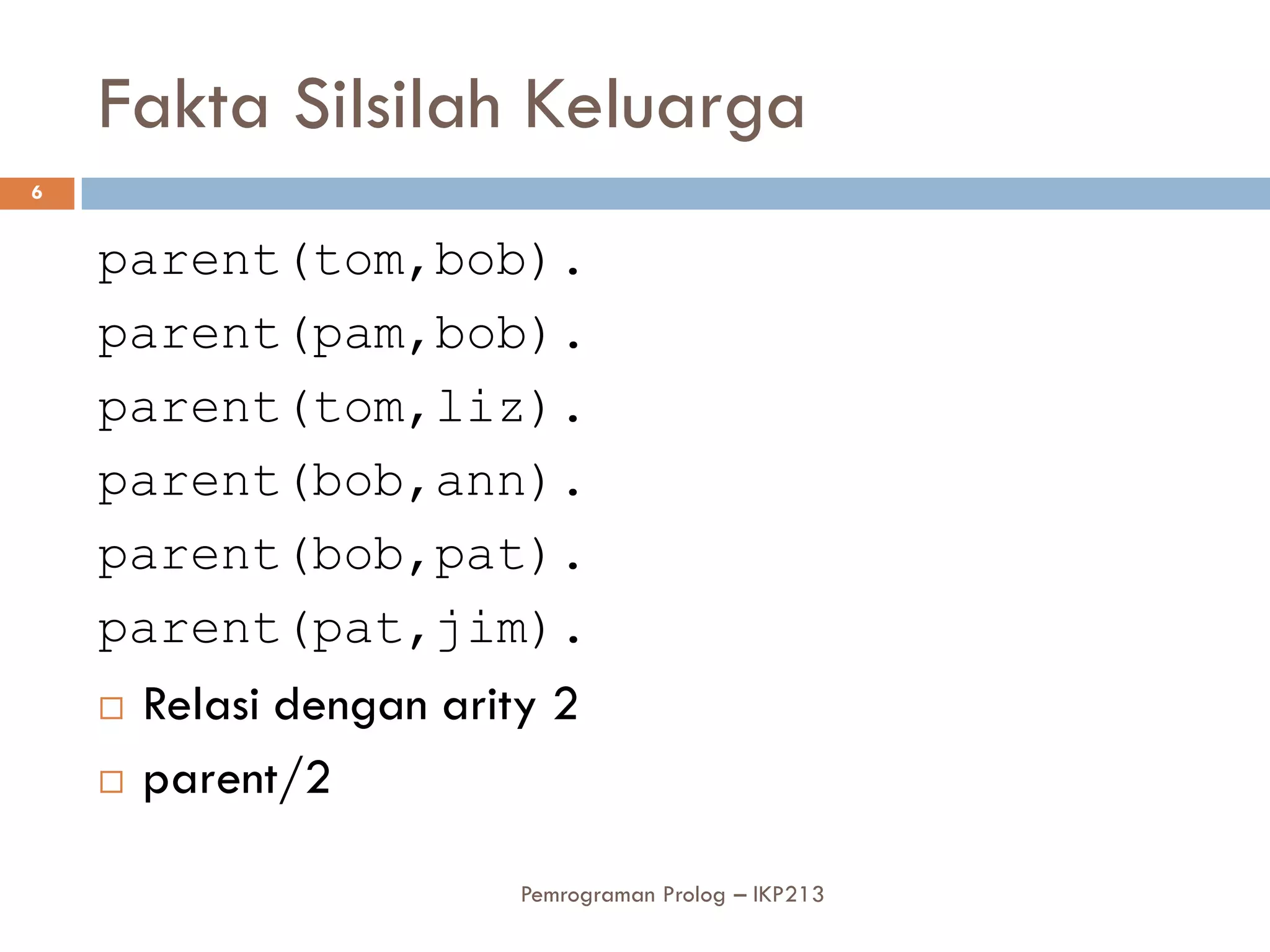 Fakta Silsilah Keluarga
6


    parent(tom,bob).
    parent(pam,bob).
    parent(tom,liz).
    parent(bob,ann).
    parent(bob,pat).
    parent(pat,jim).
       Relasi dengan arity 2
       parent/2

                          Pemrograman Prolog – IKP213
 