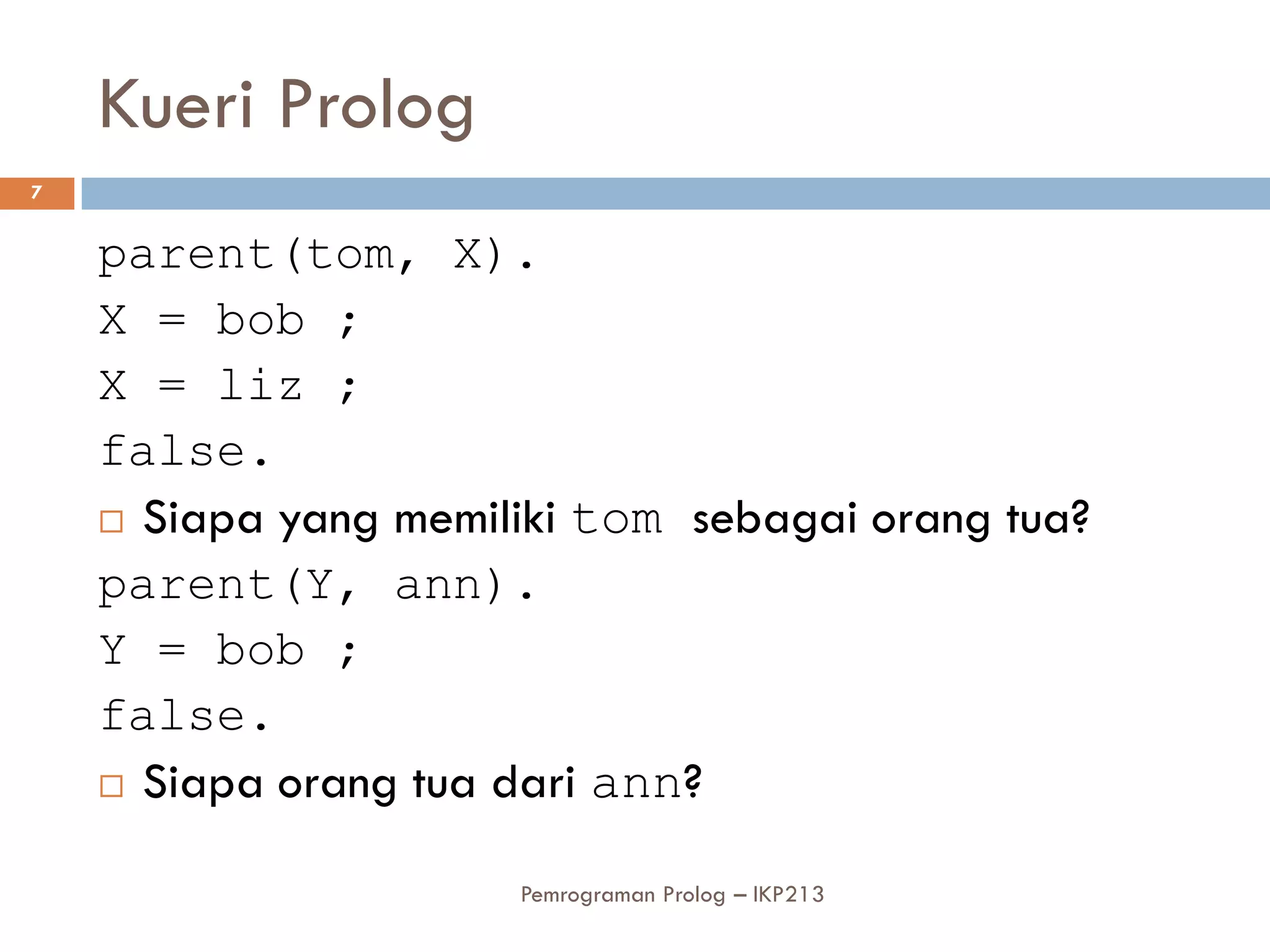 Kueri Prolog
7


    parent(tom, X).
    X = bob ;
    X = liz ;
    false.
     Siapa yang memiliki tom sebagai orang tua?

    parent(Y, ann).
    Y = bob ;
    false.
     Siapa orang tua dari ann?


                      Pemrograman Prolog – IKP213
 