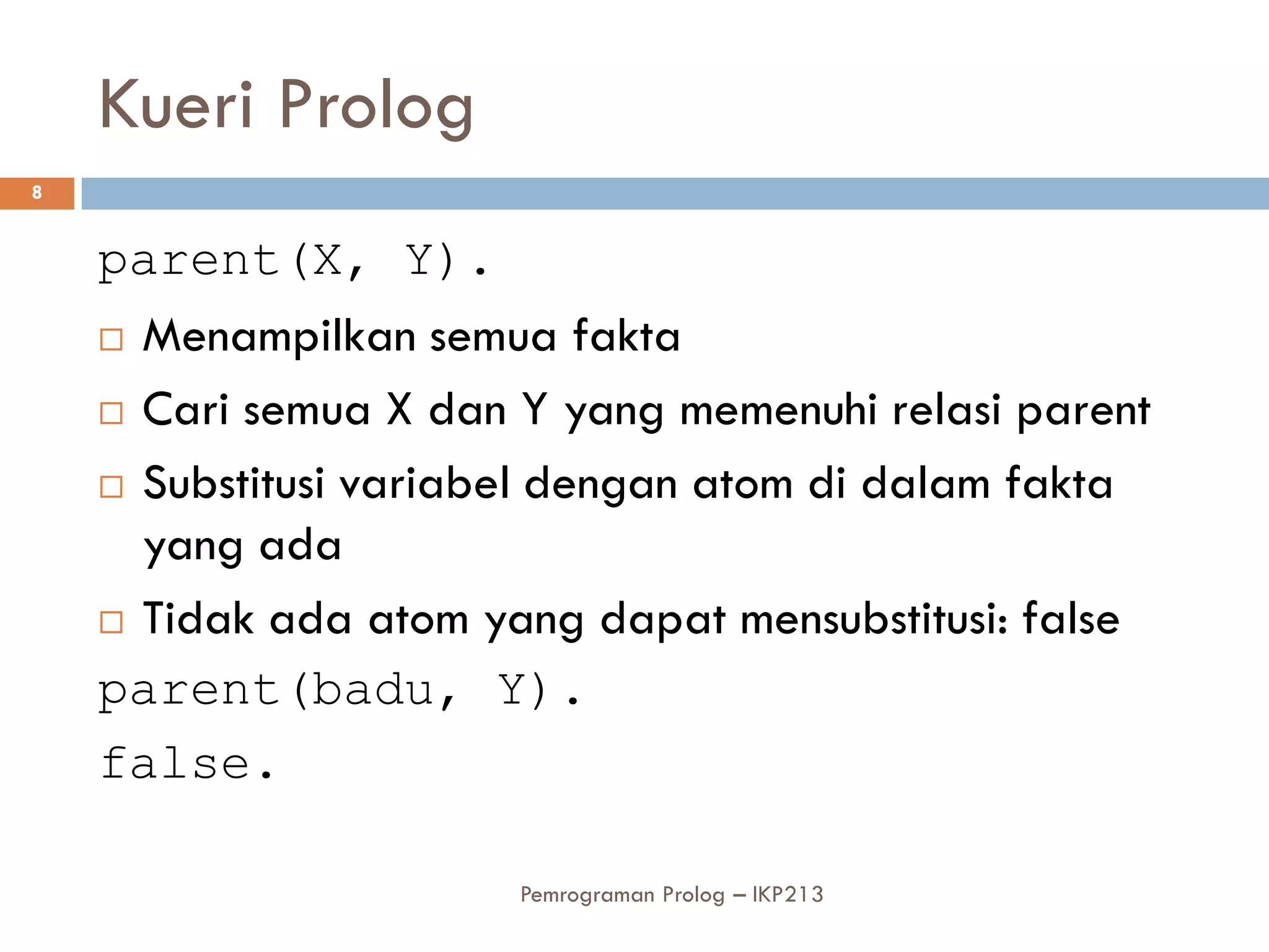 Kueri Prolog
8


    parent(X, Y).
     Menampilkan semua fakta

     Cari semua X dan Y yang memenuhi relasi parent

     Substitusi variabel dengan atom di dalam fakta

      yang ada
     Tidak ada atom yang dapat mensubstitusi: false

    parent(badu, Y).
    false.

                       Pemrograman Prolog – IKP213
 