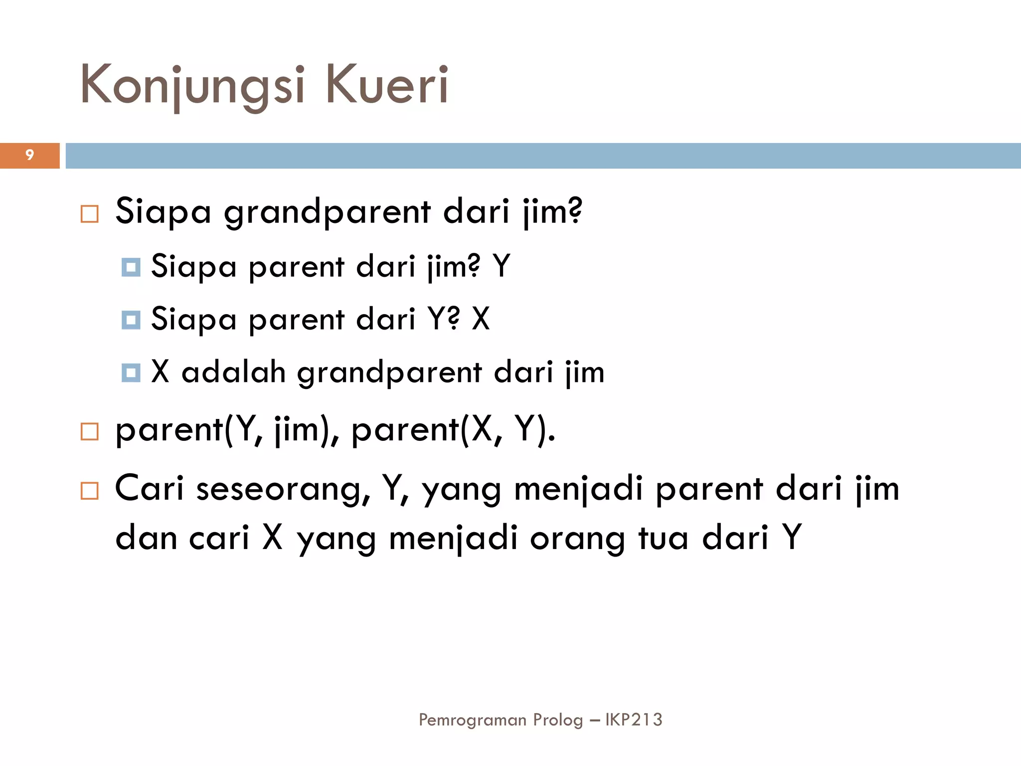 Konjungsi Kueri
9


       Siapa grandparent dari jim?
         Siapa parent dari jim? Y
         Siapa parent dari Y? X

         X adalah grandparent dari jim

       parent(Y, jim), parent(X, Y).
       Cari seseorang, Y, yang menjadi parent dari jim
        dan cari X yang menjadi orang tua dari Y



                           Pemrograman Prolog – IKP213
 