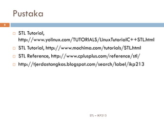 Pustaka
8


       STL Tutorial,
        http://www.yolinux.com/TUTORIALS/LinuxTutorialC++STL.html
       STL Tutorial, http://www.mochima.com/tutorials/STL.html
       STL Reference, http://www.cplusplus.com/reference/stl/
       http://tjerdastangkas.blogspot.com/search/label/ikp213




                                       STL – IKP213
 