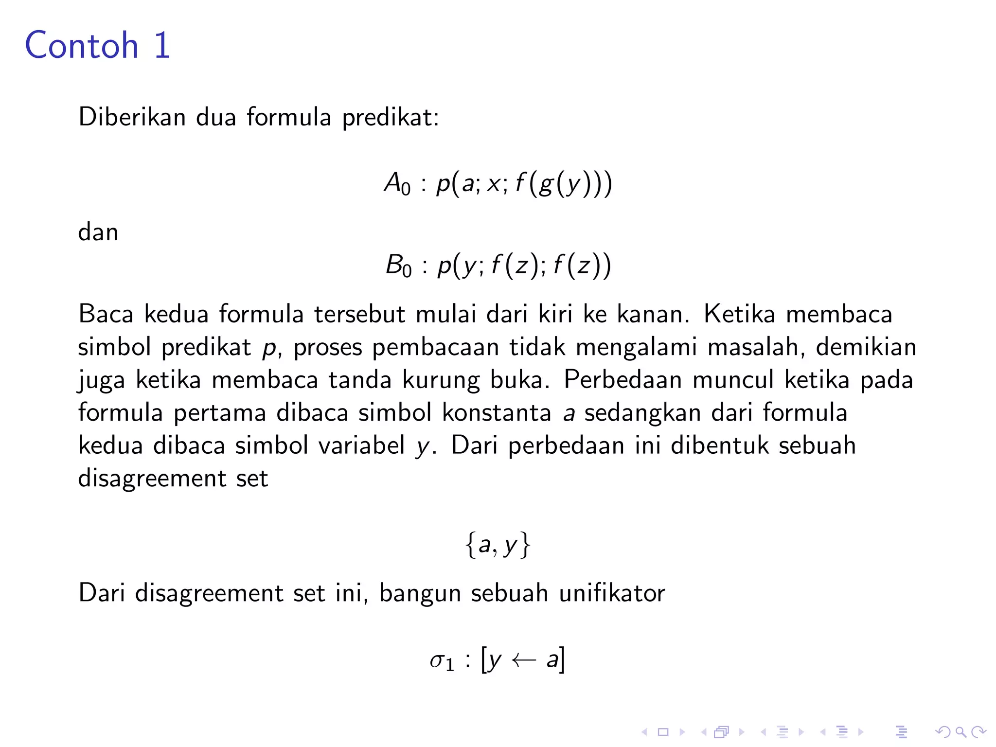 Contoh 1
  Diberikan dua formula predikat:

                            A0 : p(a; x; f (g (y )))
  dan
                            B0 : p(y ; f (z); f (z))
  Baca kedua formula tersebut mulai dari kiri ke kanan. Ketika membaca
  simbol predikat p, proses pembacaan tidak mengalami masalah, demikian
  juga ketika membaca tanda kurung buka. Perbedaan muncul ketika pada
  formula pertama dibaca simbol konstanta a sedangkan dari formula
  kedua dibaca simbol variabel y . Dari perbedaan ini dibentuk sebuah
  disagreement set

                                    {a, y }
  Dari disagreement set ini, bangun sebuah uniﬁkator

                                σ1 : [y ← a]
 