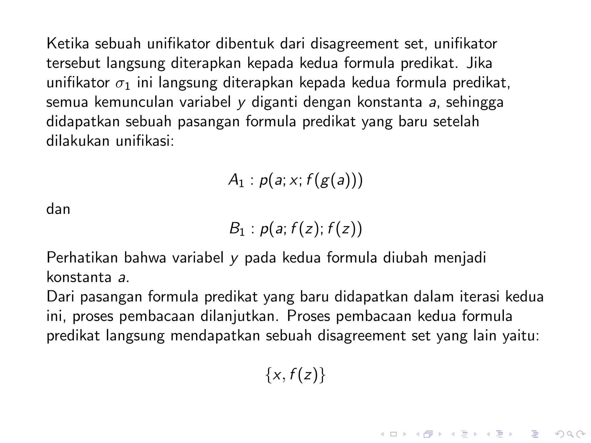 Ketika sebuah uniﬁkator dibentuk dari disagreement set, uniﬁkator
tersebut langsung diterapkan kepada kedua formula predikat. Jika
uniﬁkator σ1 ini langsung diterapkan kepada kedua formula predikat,
semua kemunculan variabel y diganti dengan konstanta a, sehingga
didapatkan sebuah pasangan formula predikat yang baru setelah
dilakukan uniﬁkasi:

                          A1 : p(a; x; f (g (a)))
dan
                          B1 : p(a; f (z); f (z))
Perhatikan bahwa variabel y pada kedua formula diubah menjadi
konstanta a.
Dari pasangan formula predikat yang baru didapatkan dalam iterasi kedua
ini, proses pembacaan dilanjutkan. Proses pembacaan kedua formula
predikat langsung mendapatkan sebuah disagreement set yang lain yaitu:

                                {x, f (z)}
 