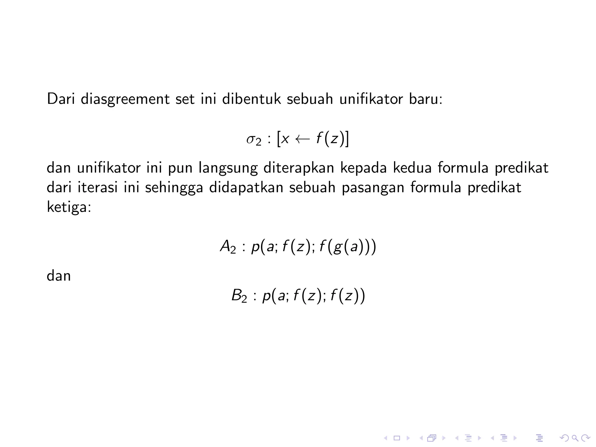 Dari diasgreement set ini dibentuk sebuah uniﬁkator baru:

                            σ2 : [x ← f (z)]
dan uniﬁkator ini pun langsung diterapkan kepada kedua formula predikat
dari iterasi ini sehingga didapatkan sebuah pasangan formula predikat
ketiga:

                        A2 : p(a; f (z); f (g (a)))
dan
                          B2 : p(a; f (z); f (z))
 
