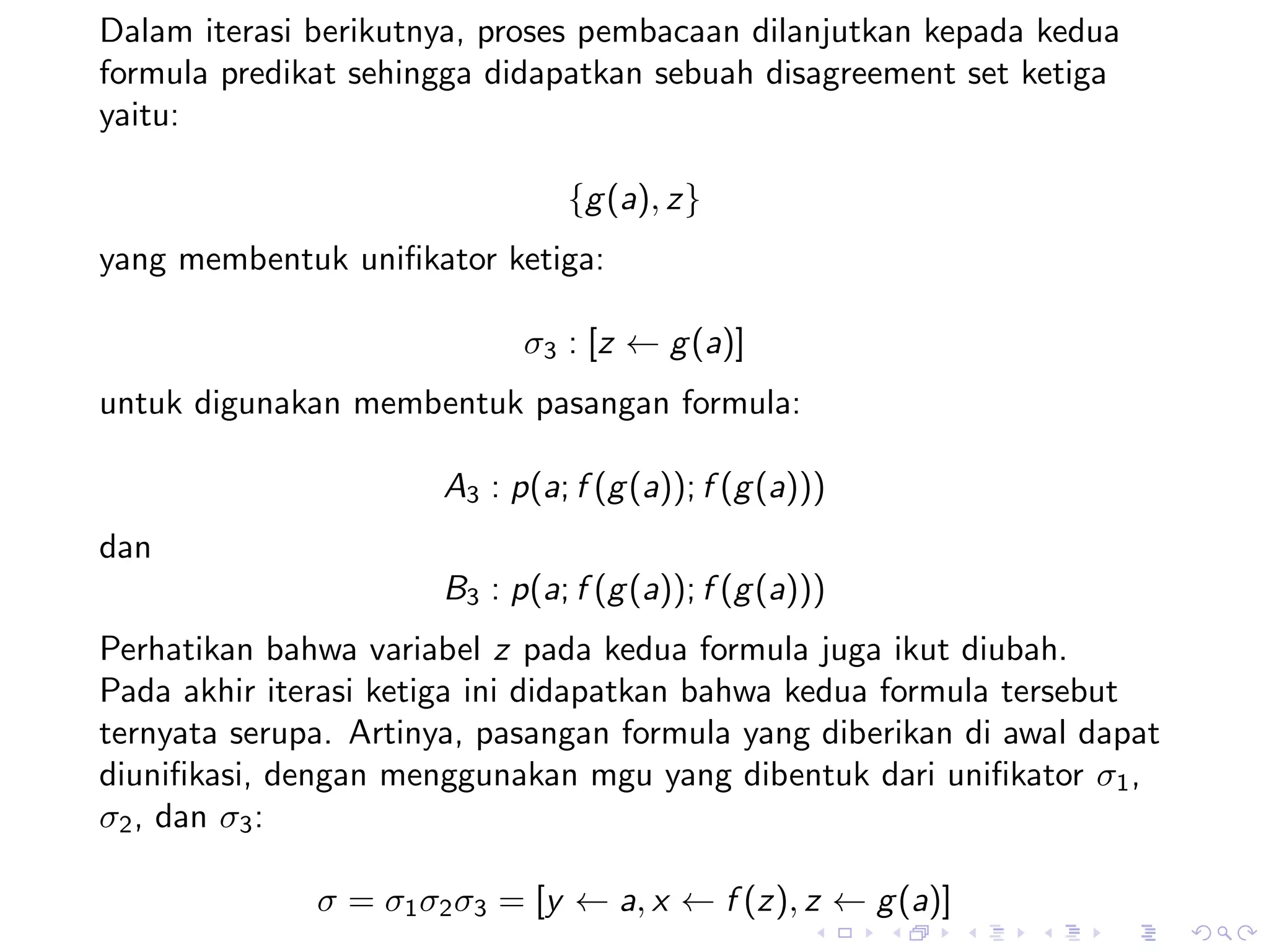 Dalam iterasi berikutnya, proses pembacaan dilanjutkan kepada kedua
formula predikat sehingga didapatkan sebuah disagreement set ketiga
yaitu:

                                {g (a), z}
yang membentuk uniﬁkator ketiga:

                            σ3 : [z ← g (a)]
untuk digunakan membentuk pasangan formula:

                      A3 : p(a; f (g (a)); f (g (a)))
dan
                      B3 : p(a; f (g (a)); f (g (a)))
Perhatikan bahwa variabel z pada kedua formula juga ikut diubah.
Pada akhir iterasi ketiga ini didapatkan bahwa kedua formula tersebut
ternyata serupa. Artinya, pasangan formula yang diberikan di awal dapat
diuniﬁkasi, dengan menggunakan mgu yang dibentuk dari uniﬁkator σ1 ,
σ2 , dan σ3 :

              σ = σ1 σ2 σ3 = [y ← a, x ← f (z), z ← g (a)]
 