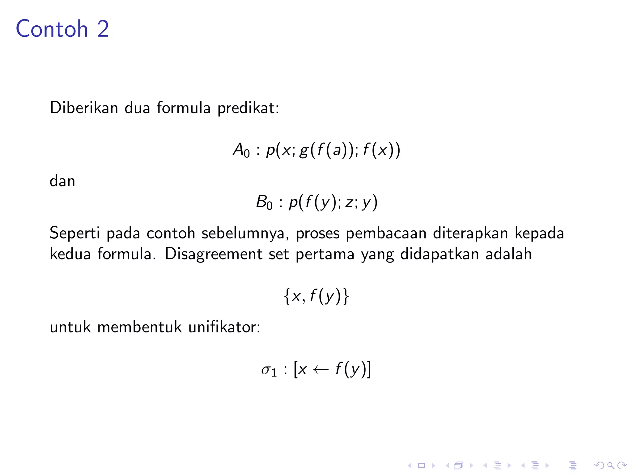 Contoh 2


  Diberikan dua formula predikat:

                          A0 : p(x; g (f (a)); f (x))
  dan
                             B0 : p(f (y ); z; y )
  Seperti pada contoh sebelumnya, proses pembacaan diterapkan kepada
  kedua formula. Disagreement set pertama yang didapatkan adalah

                                    {x, f (y )}
  untuk membentuk uniﬁkator:

                              σ1 : [x ← f (y )]
 