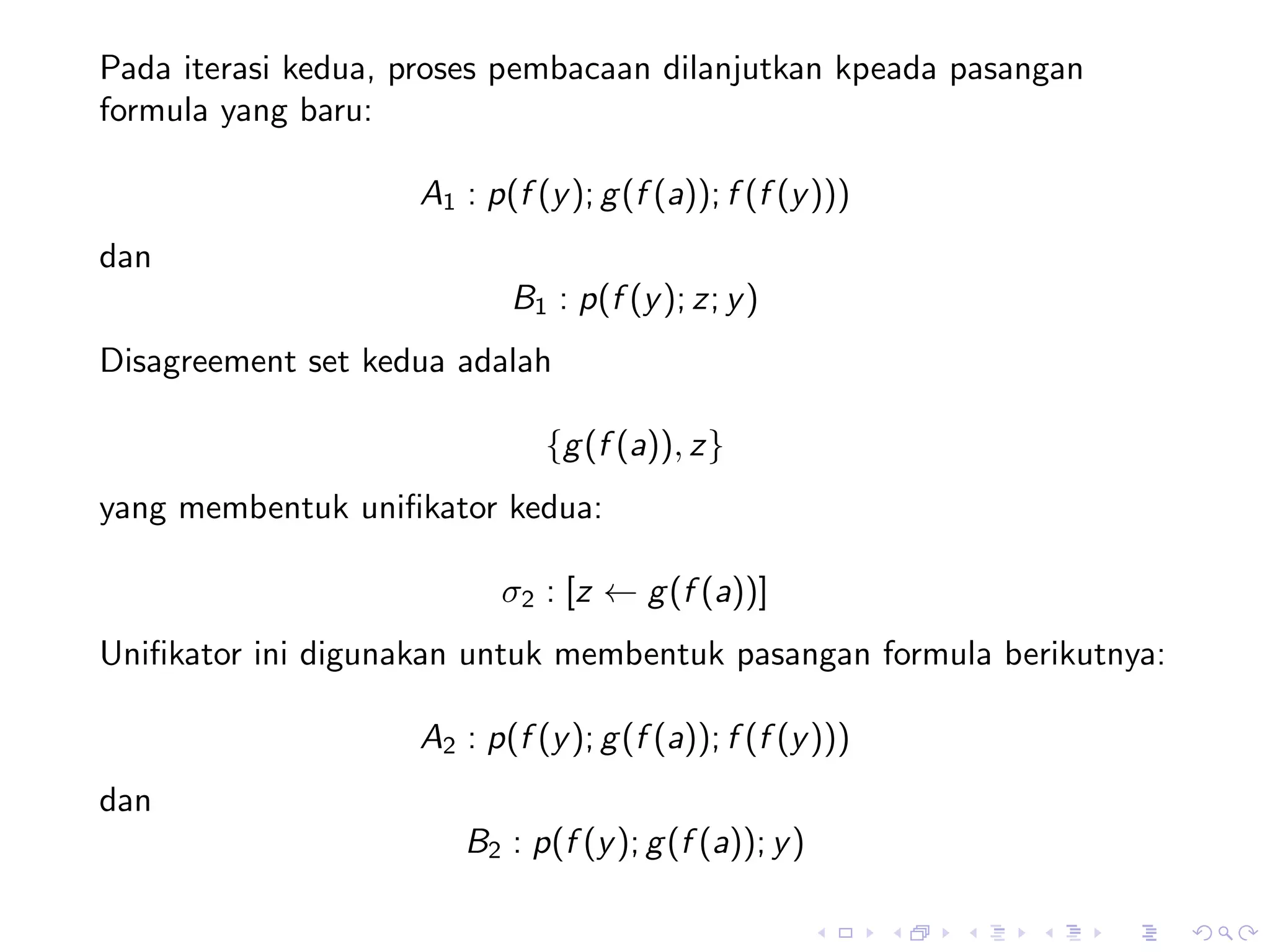 Pada iterasi kedua, proses pembacaan dilanjutkan kpeada pasangan
formula yang baru:

                    A1 : p(f (y ); g (f (a)); f (f (y )))
dan
                           B1 : p(f (y ); z; y )
Disagreement set kedua adalah

                              {g (f (a)), z}
yang membentuk uniﬁkator kedua:

                           σ2 : [z ← g (f (a))]
Uniﬁkator ini digunakan untuk membentuk pasangan formula berikutnya:

                    A2 : p(f (y ); g (f (a)); f (f (y )))
dan
                       B2 : p(f (y ); g (f (a)); y )
 