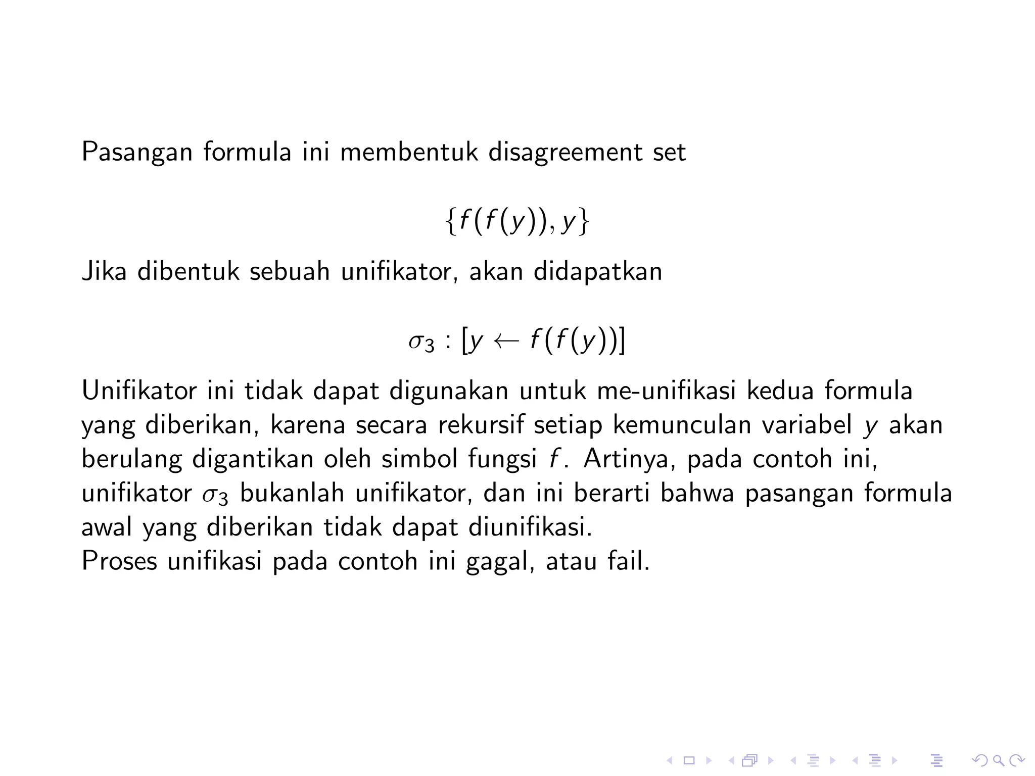 Pasangan formula ini membentuk disagreement set

                             {f (f (y )), y }
Jika dibentuk sebuah uniﬁkator, akan didapatkan

                          σ3 : [y ← f (f (y ))]
Uniﬁkator ini tidak dapat digunakan untuk me-uniﬁkasi kedua formula
yang diberikan, karena secara rekursif setiap kemunculan variabel y akan
berulang digantikan oleh simbol fungsi f . Artinya, pada contoh ini,
uniﬁkator σ3 bukanlah uniﬁkator, dan ini berarti bahwa pasangan formula
awal yang diberikan tidak dapat diuniﬁkasi.
Proses uniﬁkasi pada contoh ini gagal, atau fail.
 