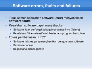 Software errors, faults and failures

   Tidak semua kesalahan software (error) menyebabkan
    software faults
   Kesalahan software dapat menyebabkan
       Software tidak berfungsi sebagaimana mestinya (failure)
       Kesalahan "dinetralisasi" oleh baris-baris program berikutnya
   Fokus pembahasan IKP321
       Software failures yang menghentikan penggunaan software
       Sebab-sebabnya
       Bagaimana mencegahnya
 
