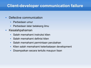 Client-developer communication failure

   Defective communication
        Perbedaan umur
        Perbedaan latar belakang ilmu
   Kesalahpahaman
        Salah memahami instruksi klien
        Salah memahami definisi klien
        Salah memahami permintaan perubahan
        Klien salah memahami keterbatasan development
        Disampaikan secara tertulis maupun lisan
 