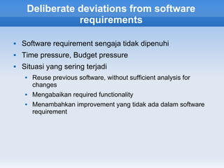 Deliberate deviations from software
                requirements

   Software requirement sengaja tidak dipenuhi
   Time pressure, Budget pressure
   Situasi yang sering terjadi
        Reuse previous software, without sufficient analysis for
         changes
        Mengabaikan required functionality
        Menambahkan improvement yang tidak ada dalam software
         requirement
 