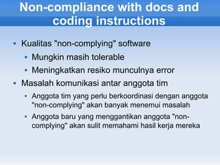 Non-compliance with docs and
         coding instructions
   Kualitas "non-complying" software
       Mungkin masih tolerable
       Meningkatkan resiko munculnya error
   Masalah komunikasi antar anggota tim
       Anggota tim yang perlu berkoordinasi dengan anggota
        "non-complying" akan banyak menemui masalah
       Anggota baru yang menggantikan anggota "non-
        complying" akan sulit memahami hasil kerja mereka
 