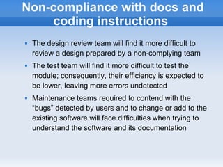 Non-compliance with docs and
    coding instructions
   The design review team will find it more difficult to
    review a design prepared by a non-complying team
   The test team will find it more difficult to test the
    module; consequently, their efficiency is expected to
    be lower, leaving more errors undetected
   Maintenance teams required to contend with the
    “bugs” detected by users and to change or add to the
    existing software will face difficulties when trying to
    understand the software and its documentation
 
