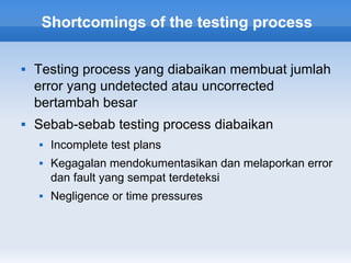 Shortcomings of the testing process

   Testing process yang diabaikan membuat jumlah
    error yang undetected atau uncorrected
    bertambah besar
   Sebab-sebab testing process diabaikan
       Incomplete test plans
       Kegagalan mendokumentasikan dan melaporkan error
        dan fault yang sempat terdeteksi
       Negligence or time pressures
 