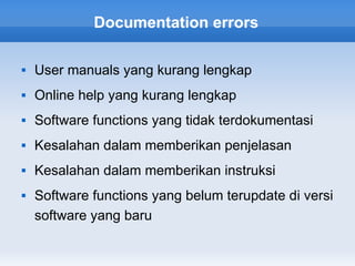 Documentation errors

   User manuals yang kurang lengkap
   Online help yang kurang lengkap
   Software functions yang tidak terdokumentasi
   Kesalahan dalam memberikan penjelasan
   Kesalahan dalam memberikan instruksi
   Software functions yang belum terupdate di versi
    software yang baru
 