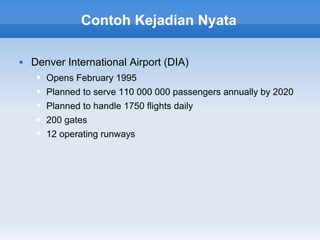 Contoh Kejadian Nyata

   Denver International Airport (DIA)
        Opens February 1995
        Planned to serve 110 000 000 passengers annually by 2020
        Planned to handle 1750 flights daily
        200 gates
        12 operating runways
 