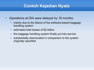 Contoh Kejadian Nyata

   Operations at DIA were delayed by 16 months,
        mainly due to the failure of the software-based baggage
         handling system
        estimated total losses of $2 billion
        the baggage handling system finally put into service
        substantially downscaled in comparison to the system
         originally specified
 