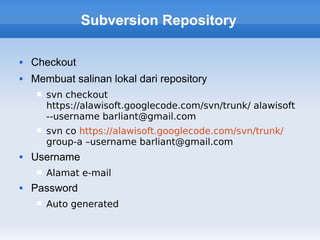 Subversion Repository

   Checkout
   Membuat salinan lokal dari repository
        svn checkout
         https://alawisoft.googlecode.com/svn/trunk/ alawisoft
         --username barliant@gmail.com
        svn co https://alawisoft.googlecode.com/svn/trunk/
         group-a –username barliant@gmail.com
   Username
        Alamat e-mail
   Password
        Auto generated
 
