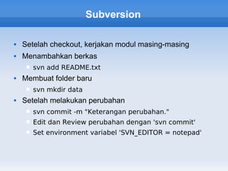 Subversion

   Setelah checkout, kerjakan modul masing-masing
   Menambahkan berkas
        svn add README.txt
   Membuat folder baru
        svn mkdir data
   Setelah melakukan perubahan
        svn commit -m "Keterangan perubahan."
        Edit dan Review perubahan dengan 'svn commit'
        Set environment variabel 'SVN_EDITOR = notepad'
 