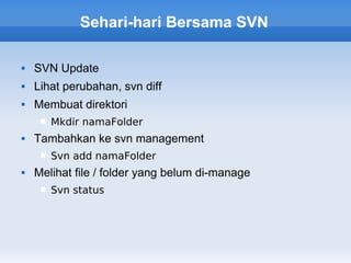 Sehari-hari Bersama SVN

   SVN Update
   Lihat perubahan, svn diff
   Membuat direktori
        Mkdir namaFolder
   Tambahkan ke svn management
        Svn add namaFolder
   Melihat file / folder yang belum di-manage
        Svn status
 