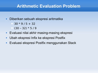 Arithmetic Evaluation Problem

   Diberikan sebuah ekspresi aritmatika
        30 * 9 / 5 + 32
        (30 – 32) * 5 / 9
   Evaluasi nilai akhir masing-masing ekspresi
   Ubah ekspresi Infix ke ekspresi Postfix
   Evaluasi ekspresi Postfix menggunakan Stack
 