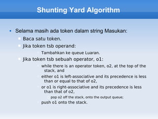 Shunting Yard Algorithm

   Selama masih ada token dalam string Masukan:
        Baca satu token.
        Jika token tsb operand:
                Tambahkan ke queue Luaran.
        Jika token tsb sebuah operator, o1:
                while there is an operator token, o2, at the top of the
                  stack, and
                either o1 is left-associative and its precedence is less
                  than or equal to that of o2,
                or o1 is right-associative and its precedence is less
                  than that of o2,
                     pop o2 off the stack, onto the output queue;
                push o1 onto the stack.
 