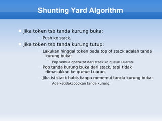 Shunting Yard Algorithm

   Jika token tsb tanda kurung buka:
           Push ke stack.
   Jika token tsb tanda kurung tutup:
           Lakukan hinggal token pada top of stack adalah tanda
             kurung buka:
                Pop semua operator dari stack ke queue Luaran.
           Pop tanda kurung buka dari stack, tapi tidak
             dimasukkan ke queue Luaran.
           Jika isi stack habis tanpa menemui tanda kurung buka:
                Ada ketidakcocokan tanda kurung.
 