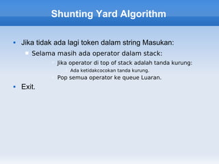 Shunting Yard Algorithm

   Jika tidak ada lagi token dalam string Masukan:
        Selama masih ada operator dalam stack:
               Jika operator di top of stack adalah tanda kurung:
                    Ada ketidakcocokan tanda kurung.
               Pop semua operator ke queue Luaran.
   Exit.
 