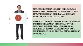 MENCEGAH CEDERA MELALUI IMPLEMENTASI
SISTEM KESELAMATAN PASIEN PEMBELAJARAN
LEWAT PERUBAHAN-PERUBAHAN DIDALAM
PRAKTEK, PROSES ATAU SISTEM.
UNTUK SISTEM YANG SANGAT KOMPLEK SEPERTI
FASILITAS PELAYANAN KESEHATAN UNTUK
MENCAPAI HAL-HAL DIATAS DIBUTUHKAN
PERUBAHAN BUDAYA DAN KOMITMEN YANG
TINGGI BAGI SELURUH STAF DALAM WAKTU YANG
CUKUP LAMA.
7
 