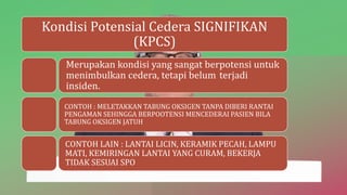 Kondisi Potensial Cedera SIGNIFIKAN
(KPCS)
Merupakan kondisi yang sangat berpotensi untuk
menimbulkan cedera, tetapi belum terjadi
insiden.
CONTOH : MELETAKKAN TABUNG OKSIGEN TANPA DIBERI RANTAI
PENGAMAN SEHINGGA BERPOOTENSI MENCEDERAI PASIEN BILA
TABUNG OKSIGEN JATUH
CONTOH LAIN : LANTAI LICIN, KERAMIK PECAH, LAMPU
MATI, KEMIRINGAN LANTAI YANG CURAM, BEKERJA
TIDAK SESUAI SPO
 