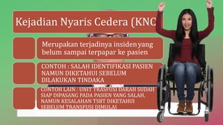 Kejadian Nyaris Cedera (KNC)
Merupakan terjadinya insidenyang
belum sampai terpapar ke pasien
CONTOH : SALAH IDENTIFIKASI PASIEN
NAMUN DIKETAHUI SEBELUM
DILAKUKAN TINDAKA
CONTOH LAIN : UNIT TRASFUSI DARAH SUDAH
SIAP DIPASANG PADA PASIEN YANG SALAH,
NAMUN KESALAHAN TSBT DIKETAHUI
SEBELUM TRANSFUSI DIMULAI
 