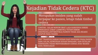 Kejadian Tidak Cedera (KTC)
Merupakan insiden yang sudah
terpapar ke pasien, tetapi tidak timbul
cedera
CONTOH : SALAH MINUM OBAT LASA HARUSNYA DIBERI
OMERAZOLE (OBAT LAMBUNG) TETAPI DIBERI
OMEPROXIL(ANTIBIOTIKA) NAMUN TIDAK ADA REAKSI
APAPUN PADA PASIEN
UNIT TRASFUSI DARAH SUDAH SIAP DIPASANG PADA PASIEN
YANG SALAH, KEMUDIAN SUDAH DIPASANG, DAN SETELAH
TERPASANG TIDAK MENYEBABKAN CIDERA ATAU REAKSI
YANG MERUGIKAN
 