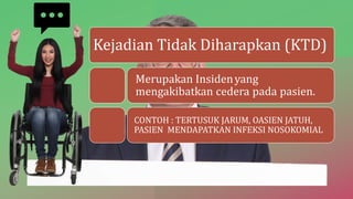 Kejadian Tidak Diharapkan (KTD)
Merupakan Insidenyang
mengakibatkan cedera pada pasien.
CONTOH : TERTUSUK JARUM, OASIEN JATUH,
PASIEN MENDAPATKAN INFEKSI NOSOKOMIAL
 