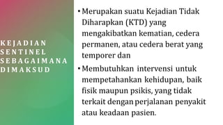 K E J A D I A N
S E N T I N E L
S E B A G A I M A N A
D I M A K S U D
•Merupakan suatu Kejadian Tidak
Diharapkan (KTD) yang
mengakibatkan kematian, cedera
permanen, atau cedera berat yang
temporer dan
•Membutuhkan intervensi untuk
mempetahankan kehidupan, baik
fisik maupun psikis, yang tidak
terkait denganperjalanan penyakit
atau keadaan pasien.
 