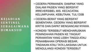 K E J A D I A N
S E N T I N E L
S E B A G A I M A N A
D I M A K S U D
• CEDERA PERMANEN: DAMPAK YANG
DIALAMI PASIEN YANG BERSIFAT
IRREVERSIBEL MIS. KECACATAN.
KELUMPUHAN, KEBUTAAN, TULI DSB
• CEDERA BERAT YANG BERSIFAT
SEMENTARA: CEDERA YANG BERSIFAT
KRITIS DAN DAPAT MENGANCAM NYAWA
• KONDISI TERSEBUT MENGHARUSKAN
PEMINDAHAN PASIEN KE TINGKAT
PERAWATAN YANG LEBIH TINGGI ATAU
PENAMBAHAN OPERASI BESAR,
TINDAKAN ATAU TATA LAKSANA UNTUK
MENGULANGI KONDISI TERSEBUT
 