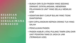 K E J A D I A N
S E N T I N E L
S E B A G A I M A N A
D I M A K S U D
• BUNUH DIRI OLEH PASIEN YANG SEDANG
DIRAWAT, DITATALAKSANA, MENERIMA
PELAYANAN DI UNIT YANG SELALU MEMILIKI
STAF
• KEMATIAN BAYI CUKUP BULAN YANG TIDAK
DIANTISIPASI
• BAYI DIPULANGKAN KEPADA ORANG TUA YANG
SALAH
• PENCULIKAN PASIEN
• PASIEN KABUR ( ATAU PULANG TANPA IZIN) DARI
UNIT PEWATAN YANG DI JAGA 24 JAM
(TERMASUK UGD)
 