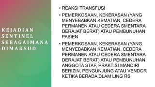 K E J A D I A N
S E N T I N E L
S E B A G A I M A N A
D I M A K S U D
• REAKSI TRANSFUSI
• PEMERKOSAAN, KEKERASAN (YANG
MENYEBABKAN KEMATIAN, CEDERA
PERMANEN ATAU CEDERA SMENTARA
DERAJAT BERAT) ATAU PEMBUNUHAN
PASIEN
• PEMERKOSAAN, KEKERASAN (YANG
MENYEBABKAN KEMATIAN, CEDERA
PERMANEN ATAU CEDERA SMENTARA
DERAJAT BERAT) ATAU PEMBUNUHAN
ANGGOTA STAF, PRAKTISI MANDIRI
BERIZIN, PENGUNJUNG ATAU VENDOR
KETIKA BERADA DLAM LING RS
 