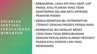 K E J A D I A N
S E N T I N E L
S E B A G A I M A N A
D I M A K S U D
• KEBAKARAN, LIDAH API ATAU ASAP, UAP
PANAS, ATAU PIJARAN YANG TIDAK
DIANTISIPASI SELAMA SATU EPISODE
PEWATAN PASIEN
• SEMUA KEMATIAN IBU INTRAPARTUM
(TERKAIT DENGAN PROSES PERSALINAN)
• MORBIDITAS IBU DERAJAT BERAT
(TERUTAMA TIDAK BERHUBUNGAN
DENGAN PERJALANAN ALAMIAH PENYAKIT
PASIEN ATAU KONDISI LAIN YANG
MENDASARI)
 