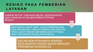 R E S I K O PA D A P E M B E R I A N
L AYA N A N
HAMPIR SETIAP TINDAKAN MEDIS, KEPERAWATAN
DAN TINDAKAN DI RS MENYIMPAN POTENSI
RESIKO
BANYAKNYA JENIS OBAT, JENIS PEMERIKSAAN
DAN PROSEDUR, JUMLAH PASIEN DAN STAF RS
YANG CUKUP BESAR MENIMBULKAN POTENSI
BAGI TERJADINYA KESALAHAN MEDIS
DALAM KENYATAANNYA INSIDEN
KESLAMATAN PASIEN MASIH MENJADI
FENOMENA GUNUNG ES
 