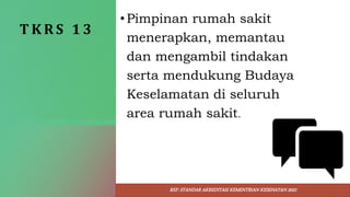T K R S 1 3
•Pimpinan rumah sakit
menerapkan, memantau
dan mengambil tindakan
serta mendukung Budaya
Keselamatan di seluruh
area rumah sakit.
REF: STANDAR AKREDITASI KEMENTRIAN KESEHATAN 2022
 