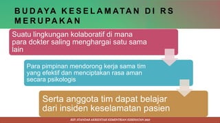 B U D AYA K E S E L A M ATA N D I R S
M E R U PA K A N
Suatu lingkungan kolaboratif di mana
para dokter saling menghargai satu sama
lain
Para pimpinan mendorong kerja sama tim
yang efektif dan menciptakan rasa aman
secara psikologis
Serta anggota tim dapat belajar
dari insiden keselamatan pasien
REF: STANDAR AKREDITASI KEMENTRIAN KESEHATAN 2022
 