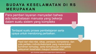 B U D AYA K E S E L A M ATA N D I R S
M E R U PA K A N
Para pemberi layanan menyadari bahwa
ada keterbatasan manusia yang bekerja
dalam suatu sistem yang kompleks
Terdapat suatu proses pembelajaran serta
upaya untuk mendorong perbaikan.
Hasil dari nilai-nilai, sikap, persepsi, kompetensi, dan
pola perilaku individu/kelompok yang menentukan
komitmen terhadap, serta kemampuan mengelola
pelayanan kesehatan maupun keselamatan
REF: STANDAR AKREDITASI KEMENTRIAN KESEHATAN 2022
 
