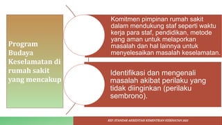 Program
Budaya
Keselamatan di
rumah sakit
yang mencakup
Komitmen pimpinan rumah sakit
dalam mendukung staf seperti waktu
kerja para staf, pendidikan, metode
yang aman untuk melaporkan
masalah dan hal lainnya untuk
menyelesaikan masalah keselamatan.
Identifikasi dan mengenali
masalah akibat perilaku yang
tidak diinginkan (perilaku
sembrono).
REF: STANDAR AKREDITASI KEMENTRIAN KESEHATAN 2022
 