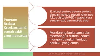 Program
Budaya
Keselamatan di
rumah sakit
yang mencakup
Evaluasi budaya secara berkala
dengan metode seperti kelompok
fokus diskusi (FGD), wawancara
dengan staf, dan analisis data
Mendorong kerja sama dan
membangun sistem, dalam
mengembangkan budaya
perilaku yang aman.
REF: STANDAR AKREDITASI KEMENTRIAN KESEHATAN 2022
 