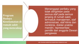 Program
Budaya
Keselamatan di
rumah sakit
yang mencakup
Menanggapi perilaku yang
tidak diinginkan pada
semua staf pada semua
jenjang di rumah sakit,
termasuk manajemen, staf
administrasi, staf klinis dan
nonklinis, dokter praktisi
mandiri, representasi
pemilik dan anggota Dewan
pengawas
REF: STANDAR AKREDITASI KEMENTRIAN KESEHATAN 2022
 