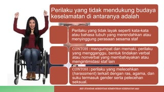 Perilaku yang tidak mendukung budaya
keselamatan di antaranya adalah
Perilaku yang tidak layak seperti kata-kata
atau bahasa tubuh yang merendahkan atau
menyinggung perasaan sesama staf
CONTOH : mengumpat dan memaki, perilaku
yang mengganggu, bentuk tindakan verbal
atau nonverbal yang membahayakan atau
mengintimidasi staf lain
CONTOH : perilaku yang melecehkan
(harassment) terkait dengan ras, agama, dan
suku termasuk gender serta pelecehan
seksual.
REF: STANDAR AKREDITASI KEMENTRIAN KESEHATAN 2022
 